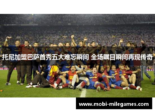 托尼加盟巴萨首秀五大难忘瞬间 全场瞩目瞬间再现传奇