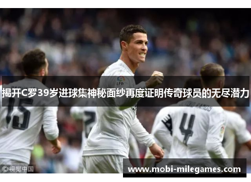 揭开C罗39岁进球集神秘面纱再度证明传奇球员的无尽潜力
