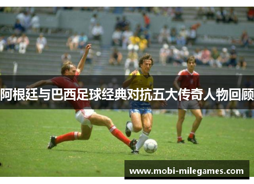 阿根廷与巴西足球经典对抗五大传奇人物回顾